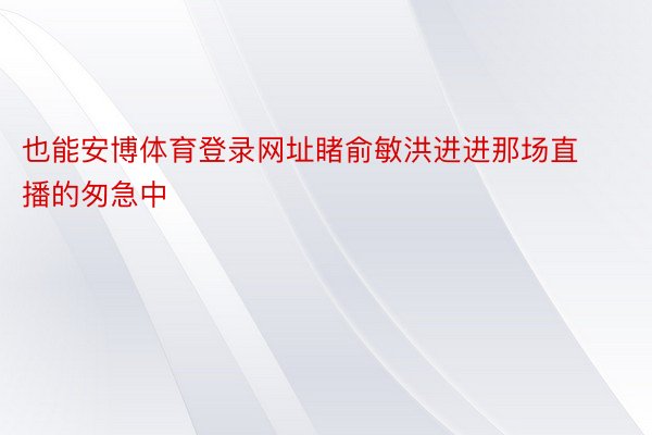 也能安博体育登录网址睹俞敏洪进进那场直播的匆急中