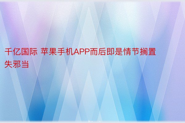 千亿国际 苹果手机APP而后即是情节搁置失邪当