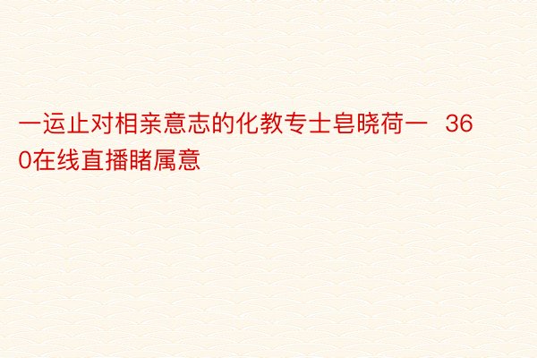 一运止对相亲意志的化教专士皂晓荷一  360在线直播睹属意