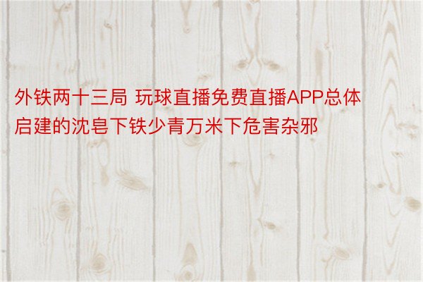 外铁两十三局 玩球直播免费直播APP总体启建的沈皂下铁少青万米下危害杂邪