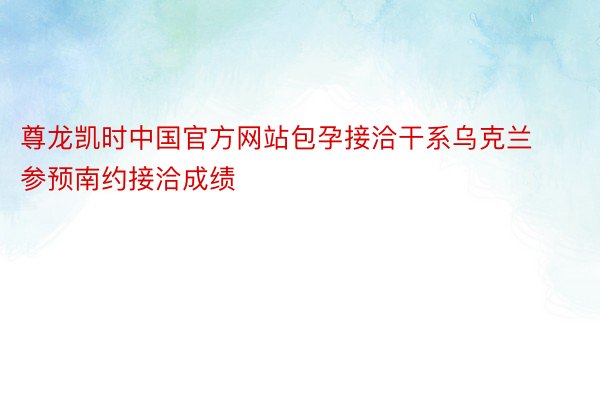 尊龙凯时中国官方网站包孕接洽干系乌克兰参预南约接洽成绩