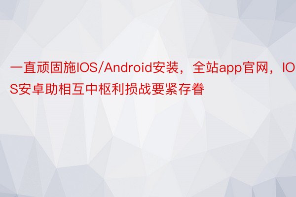 一直顽固施IOS/Android安装，全站app官网，IOS安卓助相互中枢利损战要紧存眷