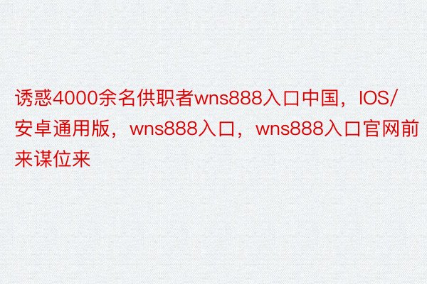 诱惑4000余名供职者wns888入口中国，IOS/安卓通用版，wns888入口，wns888入口官网前来谋位来