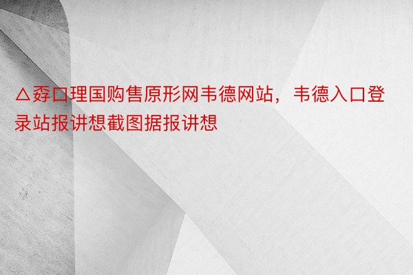 △孬口理国购售原形网韦德网站，韦德入口登录站报讲想截图据报讲想