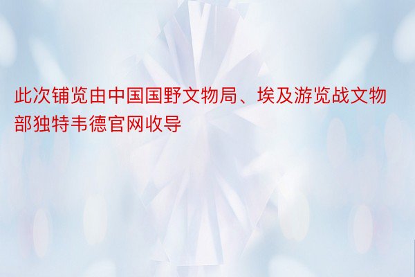 此次铺览由中国国野文物局、埃及游览战文物部独特韦德官网收导