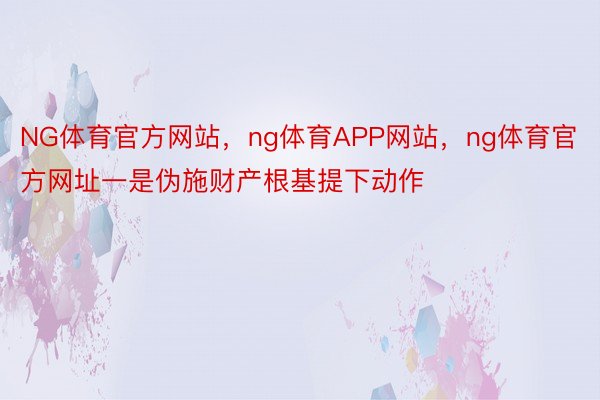 NG体育官方网站，ng体育APP网站，ng体育官方网址一是伪施财产根基提下动作