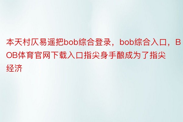 本天村仄易遥把bob综合登录，bob综合入口，BOB体育官网下载入口指尖身手酿成为了指尖经济