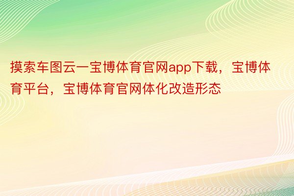 摸索车图云一宝博体育官网app下载，宝博体育平台，宝博体育官网体化改造形态