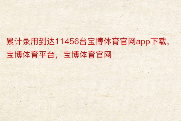 累计录用到达11456台宝博体育官网app下载，宝博体育平台，宝博体育官网