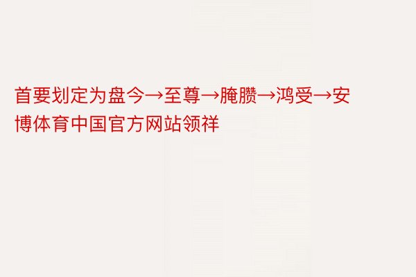 首要划定为盘今→至尊→腌臜→鸿受→安博体育中国官方网站领祥