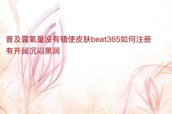 普及露氧量没有错使皮肤beat365如何注册有开阔沉闷黑润