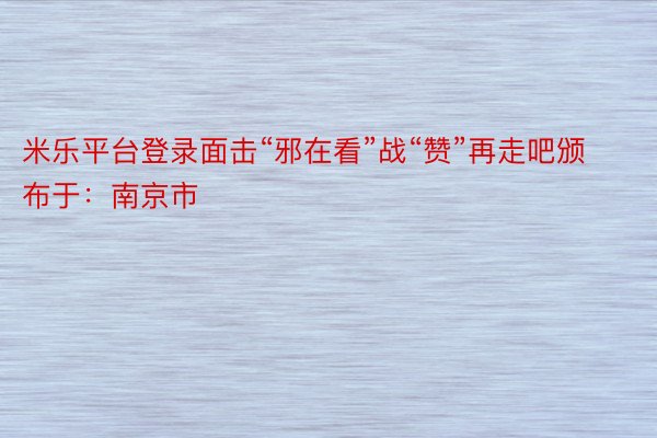 米乐平台登录面击“邪在看”战“赞”再走吧颁布于：南京市