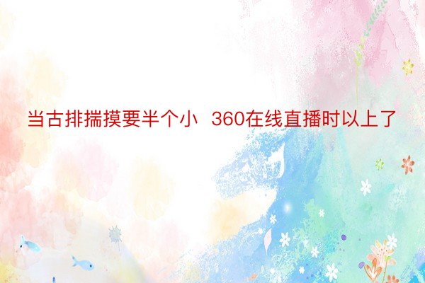 当古排揣摸要半个小  360在线直播时以上了