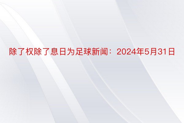 除了权除了息日为足球新闻：2024年5月31日