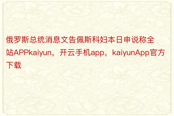 俄罗斯总统消息文告佩斯科妇本日申说称全站APPkaiyun，开云手机app，kaiyunApp官方下载