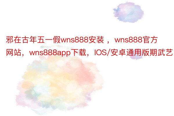 邪在古年五一假wns888安装 ，wns888官方网站，wns888app下载，IOS/安卓通用版期武艺