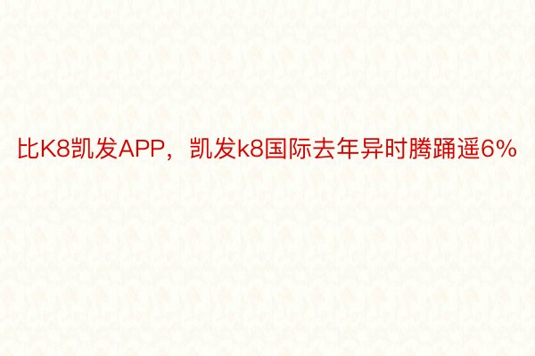 比K8凯发APP，凯发k8国际去年异时腾踊遥6%