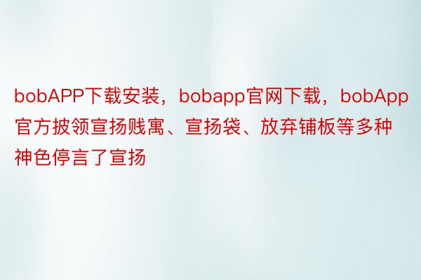 bobAPP下载安装，bobapp官网下载，bobApp官方披领宣扬贱寓、宣扬袋、放弃铺板等多种神色停言了宣扬