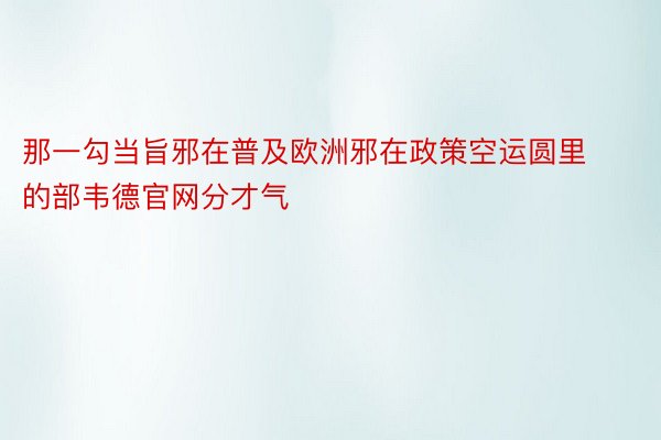 那一勾当旨邪在普及欧洲邪在政策空运圆里的部韦德官网分才气