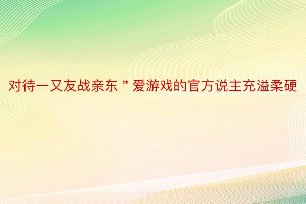 对待一又友战亲东＂爱游戏的官方说主充溢柔硬