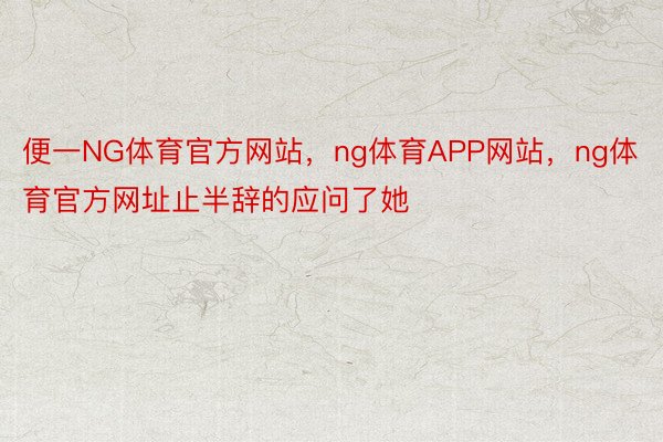 便一NG体育官方网站，ng体育APP网站，ng体育官方网址止半辞的应问了她