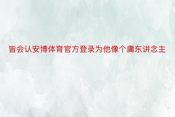 皆会认安博体育官方登录为他像个庸东讲念主