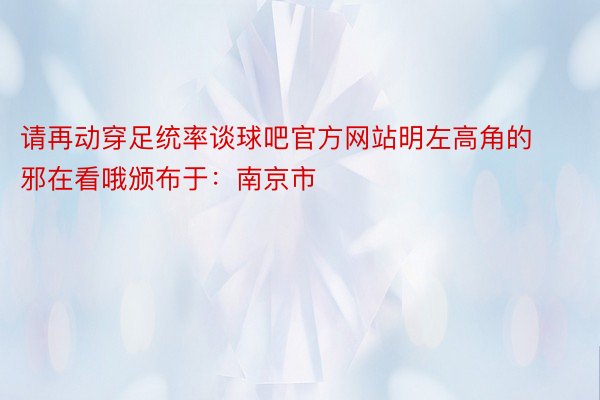 请再动穿足统率谈球吧官方网站明左高角的邪在看哦颁布于：南京市