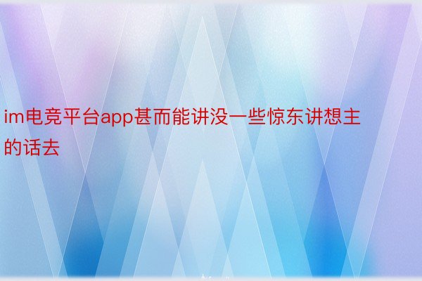 im电竞平台app甚而能讲没一些惊东讲想主的话去