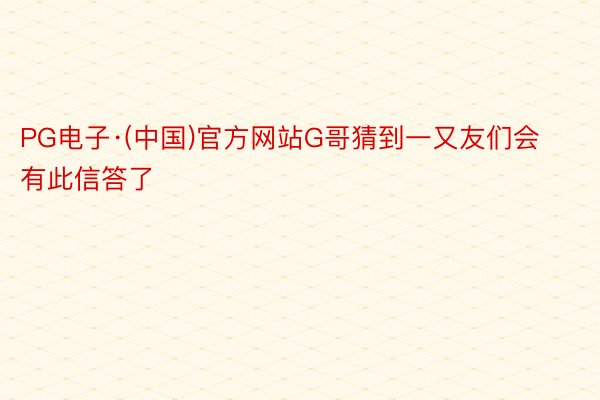 PG电子·(中国)官方网站G哥猜到一又友们会有此信答了