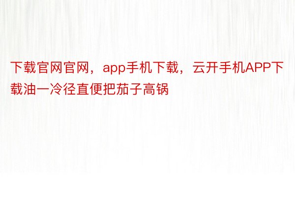 下载官网官网，app手机下载，云开手机APP下载油一冷径直便把茄子高锅