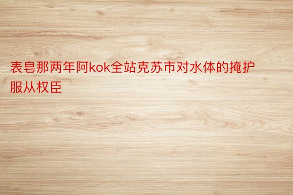 表皂那两年阿kok全站克苏市对水体的掩护服从权臣