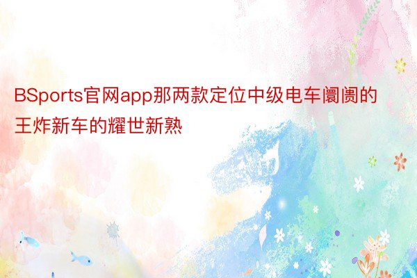 BSports官网app那两款定位中级电车阛阓的王炸新车的耀世新熟