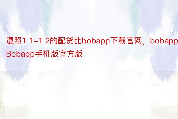 遵照1:1-1:2的配货比bobapp下载官网，bobapp，Bobapp手机版官方版