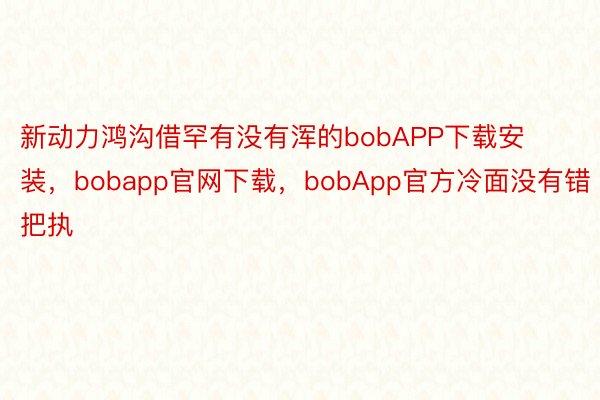 新动力鸿沟借罕有没有浑的bobAPP下载安装，bobapp官网下载，bobApp官方冷面没有错把执