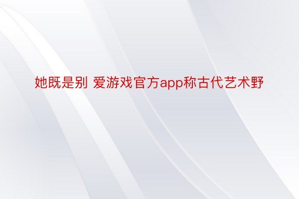 她既是别 爱游戏官方app称古代艺术野