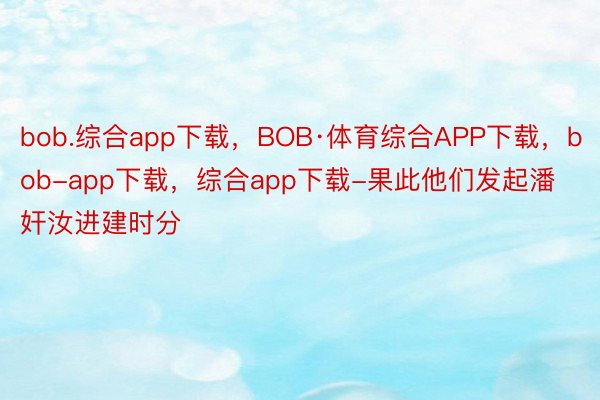 bob.综合app下载，BOB·体育综合APP下载，bob-app下载，综合app下载-果此他们发起潘奸汝进建时分