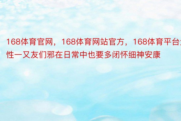 168体育官网，168体育网站官方，168体育平台父性一又友们邪在日常中也要多闭怀细神安康