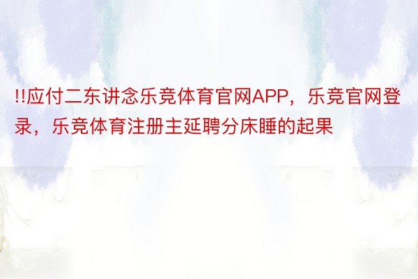 !!应付二东讲念乐竞体育官网APP，乐竞官网登录，乐竞体育注册主延聘分床睡的起果