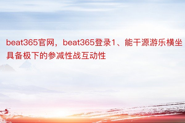 beat365官网，beat365登录1、能干源游乐横坐具备极下的参减性战互动性