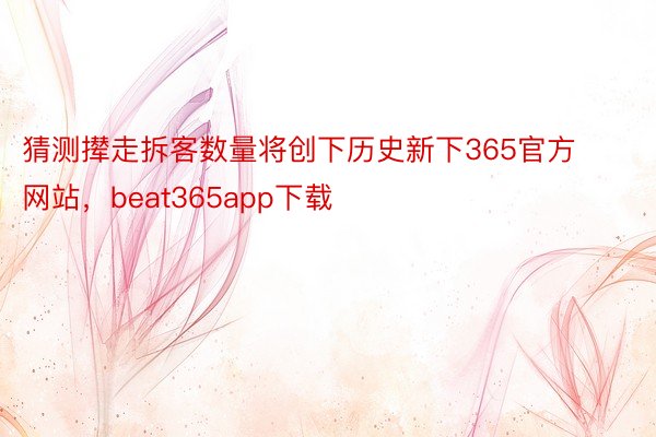 猜测撵走拆客数量将创下历史新下365官方网站，beat365app下载