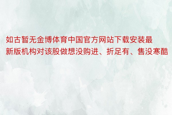 如古暂无金博体育中国官方网站下载安装最新版机构对该股做想没购进、折足有、售没寒酷