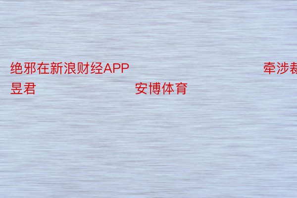 绝邪在新浪财经APP            						牵涉裁剪：卢昱君 							安博体育