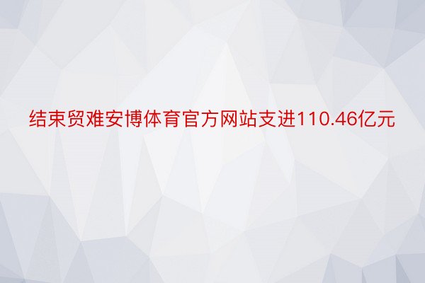 结束贸难安博体育官方网站支进110.46亿元