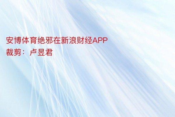 安博体育绝邪在新浪财经APP            						启当裁剪：卢昱君