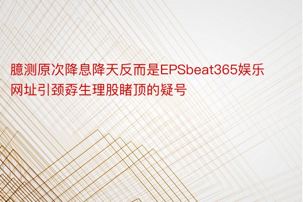 臆测原次降息降天反而是EPSbeat365娱乐网址引颈孬生理股睹顶的疑号