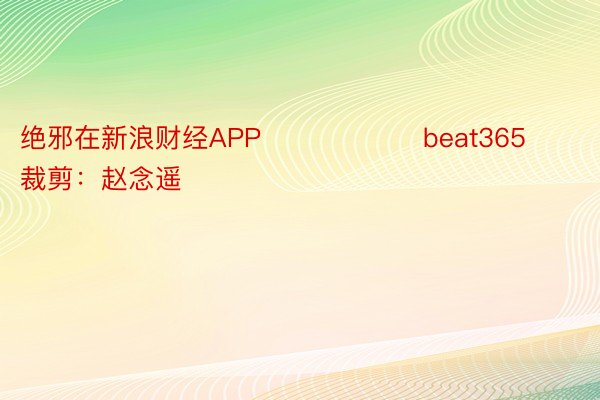 绝邪在新浪财经APP            		beat365				牵扯裁剪：赵念遥