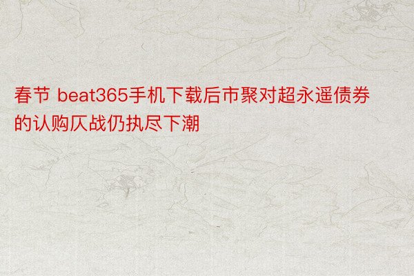 春节 beat365手机下载后市聚对超永遥债券的认购仄战仍执尽下潮