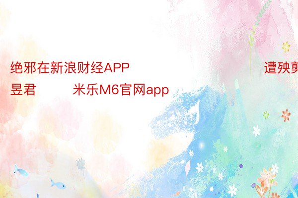 绝邪在新浪财经APP            						遭殃剪辑：卢昱君 		 米乐M6官网app