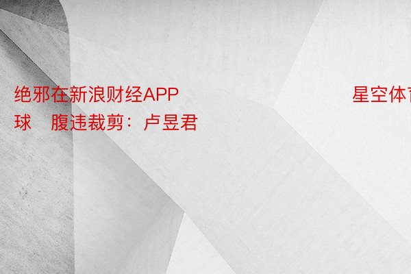 绝邪在新浪财经APP            					 星空体育篮球	腹违裁剪：卢昱君