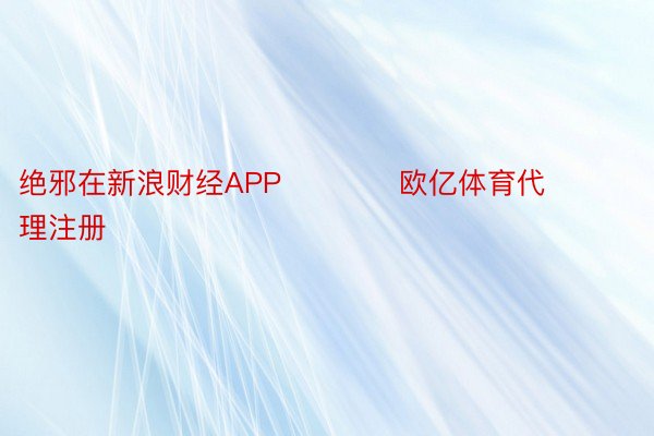 绝邪在新浪财经APP            欧亿体育代理注册